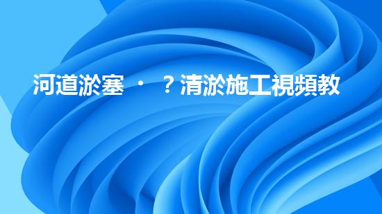 河道淤塞？清淤施工視頻教程來了！